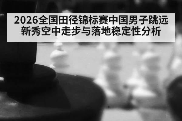 2026全国田径锦标赛中国男子跳远新秀空中走步与落地稳定性分析